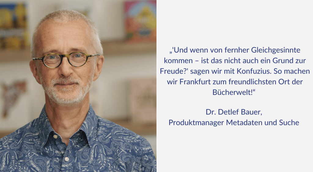 "'Und wenn von fernher Gleichgesinnte kommen - ist das nicht auch ein Grund zur Freude?' sagen wir mit Konfuzius. So machen wir Frankfurt zum freundlichsten Ort der Bücherwelt!" Ein Zitat von Dr. Detlef Bauer, Produktmanager Metadaten und Suche